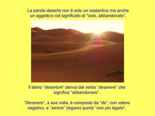 La parola deserto non è solo un sostantivo ma anche un aggettivo col significato di " solo, abbandonato ". Il latino “ desertum ” deriva dal verbo “ deserere ” che significa “ abbandonare ”. “ Deserere ”, a sua volta, è composto da “ de ”, con valore negativo, e “ serere ” ( legare ) quindi “ non più legato ”. 
