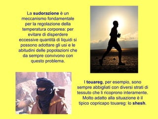 La  sudorazione  è un meccanismo fondamentale per la regolazione della temperatura corporea: per evitare di disperdere eccessive quantità di liquidi si possono adottare gli usi e le abitudini delle popolazioni che da sempre convivono con questo problema. I  touareg , per esempio, sono sempre abbigliati con diversi strati di tessuto che li ricoprono interamente. Molto adatto alla situazione è il tipico copricapo touareg: lo  shesh . 