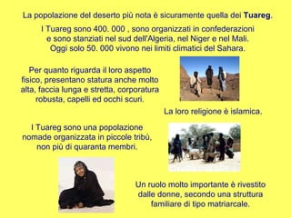 Un ruolo molto importante è rivestito dalle donne, secondo una struttura familiare di tipo matriarcale. I Tuareg sono 400. 000 , sono organizzati in confederazioni e sono stanziati nel sud dell'Algeria, nel Niger e nel Mali. Oggi solo 50. 000 vivono nei limiti climatici del Sahara. Per quanto riguarda il loro aspetto fisico, presentano statura anche molto alta, faccia lunga e stretta, corporatura robusta, capelli ed occhi scuri. La loro religione è islamica. I Tuareg sono una popolazione nomade organizzata in piccole tribù, non più di quaranta membri. La popolazione del deserto più nota è sicuramente quella dei  Tuareg . 