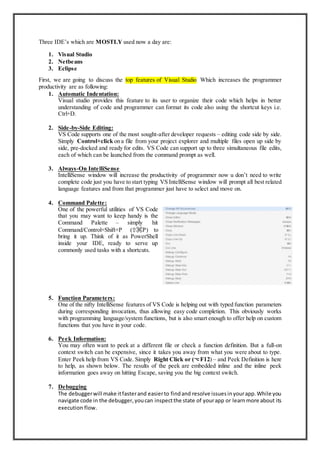 Three IDE’s which are MOSTLY used now a day are:
1. Visual Studio
2. Netbeans
3. Eclipse
First, we are going to discuss the top features of Visual Studio Which increases the programmer
productivity are as following:
1. Automatic Indentation:
Visual studio provides this feature to its user to organize their code which helps in better
understanding of code and programmer can format its code also using the shortcut keys i.e.
Ctrl+D.
2. Side-by-Side Editing:
VS Code supports one of the most sought-after developer requests – editing code side by side.
Simply Control+click on a file from your project explorer and multiple files open up side by
side, pre-docked and ready for edits. VS Code can support up to three simultaneous file edits,
each of which can be launched from the command prompt as well.
3. Always-On IntelliSense
IntelliSense window will increase the productivity of programmer now u don’t need to write
complete code just you have to start typing VS IntelliSense window will prompt all best related
language features and from that programmer just have to select and move on.
4. Command Palette:
One of the powerful utilities of VS Code
that you may want to keep handy is the
Command Palette – simply hit
Command/Control+Shift+P (⇧⌘P) to
bring it up. Think of it as PowerShell
inside your IDE, ready to serve up
commonly used tasks with a shortcuts.
5. Function Parameters:
One of the nifty IntelliSense features of VS Code is helping out with typed function parameters
during corresponding invocation, thus allowing easy code completion. This obviously works
with programming language/system functions, but is also smart enough to offer help on custom
functions that you have in your code.
6. Peek Information:
You may often want to peek at a different file or check a function definition. But a full-on
context switch can be expensive, since it takes you away from what you were about to type.
Enter Peek help from VS Code. Simply Right Click or (⌥F12) – and Peek Definition is here
to help, as shown below. The results of the peek are embedded inline and the inline peek
information goes away on hitting Escape, saving you the big context switch.
7. Debugging
The debuggerwill make itfasterand easierto findand resolve issuesinyourapp.While you
navigate code in the debugger,youcan inspectthe state of yourapp or learnmore about its
execution flow.
 