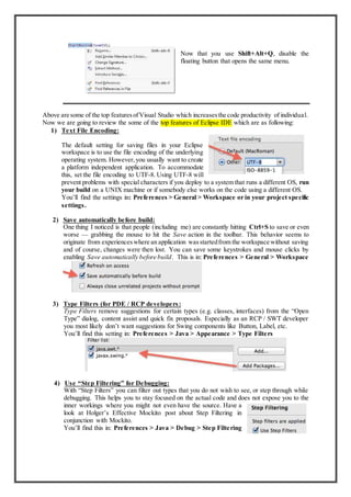 Now that you use Shift+Alt+Q, disable the
floating button that opens the same menu.
Above are some of the top featuresofVisual Studio which increasesthe code productivity of individual.
Now we are going to review the some of the top features of Eclipse IDE which are as following:
1) Text File Encoding:
The default setting for saving files in your Eclipse
workspace is to use the file encoding of the underlying
operating system. However,you usually want to create
a platform independent application. To accommodate
this, set the file encoding to UTF-8. Using UTF-8 will
prevent problems with special characters if you deploy to a system that runs a different OS, run
your build on a UNIX machine or if somebody else works on the code using a different OS.
You’ll find the settings in: Preferences > General > Workspace or in your project specific
settings.
2) Save automatically before build:
One thing I noticed is that people (including me) are constantly hitting Ctrl+S to save or even
worse — grabbing the mouse to hit the Save action in the toolbar. This behavior seems to
originate from experienceswhere an application wasstartedfrom the workspace without saving
and of course, changes were then lost. You can save some keystrokes and mouse clicks by
enabling Save automatically before build. This is in: Preferences > General > Workspace
3) Type Filters (for PDE / RCP developers:
Type Filters remove suggestions for certain types (e.g. classes, interfaces) from the “Open
Type” dialog, content assist and quick fix proposals. Especially as an RCP / SWT developer
you most likely don’t want suggestions for Swing components like Button, Label, etc.
You’ll find this setting in: Preferences > Java > Appearance > Type Filters
4) Use “Step Filtering” for Debugging:
With “Step Filters” you can filter out types that you do not wish to see, or step through while
debugging. This helps you to stay focused on the actual code and does not expose you to the
inner workings where you might not even have the source. Have a
look at Holger’s Effective Mockito post about Step Filtering in
conjunction with Mockito.
You’ll find this in: Preferences > Java > Debug > Step Filtering
 
