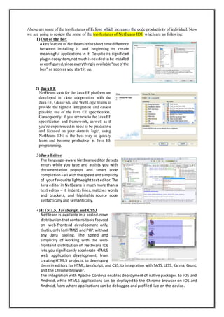 Above are some of the top features of Eclipse which increases the code productivity of individual. Now
we are going to review the some of the top features of NetBeans IDE which are as following:
1)Out of the box
A keyfeature of NetBeansisthe shorttimedifference
between installing it and beginning to create
meaningful applications in it. Despite its significant
pluginecosystem,notmuchisneededtobe installed
orconfigured,sinceeverythingisavailable“outof the
box” as soon as you start it up.
2) Java EE
NetBeans tools for the Java EE platform are
developed in close cooperation with the
Java EE, GlassFish, and WebLogic teamsto
provide the tightest integration and easiest
possible use of the Java EE specification.
Consequently, if you are newto the Java EE
specification and framework, as well as if
you’re experienced in need to be productive
and focused on your domain logic, using
NetBeans IDE is the best way to quickly
learn and become productive in Java EE
programming.
3)Java Editor
The language-aware NetBeans editor detects
errors while you type and assists you with
documentation popups and smart code
completion –all withthe speedandsimplicity
of your favourite lightweighttext editor. The
Java editor in NetBeans is much more than a
text editor – it indents lines,matches words
and brackets, and highlights source code
syntactically and semantically.
4)HTML5, JavaScript, and CSS3
NetBeans is available in a scaled-down
distribution that contains tools focused
on web-frontend development only,
thatis, onlyforHTML5 andPHP,without
any Java tooling. The speed and
simplicity of working with the web-
frontend distribution of NetBeans IDE
lets you significantly accelerate HTML5
web application development, from
creating HTML5 projects, to developing
them in editors for HTML, JavaScript, and CSS, to integration with SASS,LESS, Karma, Grunt,
and the Chrome browser.
The integration with Apache Cordova enables deployment of native packages to iOS and
Android, while HTML5 applications can be deployed to the Chrome browser on iOS and
Android, from where applications can be debugged and profiled live on the device.
 