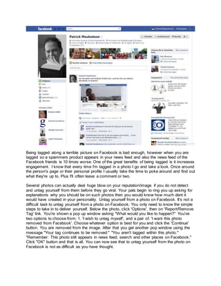 Being tagged along a terrible picture on Facebook is bad enough, however when you are
tagged so a spammers product appears in your news feed and also the news feed of the
Facebook friends is 10 times worse. One of the great benefits of being tagged is it increases
engagement. I know that every time I'm tagged in a photo I go and take a look. Once around
the person's page or their personal profile I usually take the time to poke around and find out
what they're up to. Plus I'll often leave a comment or two.
Several photos can actually deal huge blow on your reputation/image if you do not detect
and untag yourself from them before they go viral. Your pals begin to ring you up asking for
explanations why you should be on such photos then you would know how much dent it
would have created in your personality. Untag yourself from a photo on Facebook. It's not a
difficult task to untag yourself from a photo on Facebook. You only need to know the simple
steps to take in to deliver yourself. Below the photo, click 'Options', then on 'Report/Remove
Tag' link. You're shown a pop up window asking "What would you like to happen?" You've
two options to choose from: 1. 'I wish to untag myself', and a pair of. 'I want this photo
removed from Facebook'. Choose whatever option is best for you and click the 'Continue'
button. You are removed from the image. After that you get another pop window using the
message "Your tag continues to be removed." "You aren't tagged within this photo."
"Remember: This photo still appears in news feed, search and other places on Facebook."
Click "OK" button and that is all. You can now see that to untag yourself from the photo on
Facebook is not as difficult as you have thought.
 