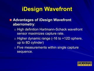 Advantages of iDesign Wavefront
aberrometry:
o High definition Hartmann-Schack wavefront
sensor maximizes capture rate.
o Higher dynamic range (-16 to +12D sphere,
up to 8D cylinder)
o Five measurements within single capture
sequence.
iDesign Wavefront
 