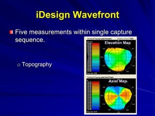 Five measurements within single capture
sequence.
o Wavefront aberrometry
o Auto-refraction
o Topography
o Pupillometry
o Keratometry
iDesign Wavefront
Axial Map
Elevation Map
 