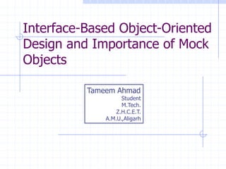 Interface-Based Object-Oriented
Design and Importance of Mock
Objects

                           Tameem Ahmad
                                          Student
                                          M.Tech.
                                        Z.H.C.E.T.
                                    A.M.U.,Aligarh




  Copyright, 1996 © Dale Carnegie & Associates, Inc.
 