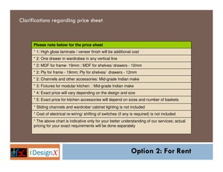 Clarifications regarding price sheet



      Please note below for the price sheet
      * 1: High gloss laminate / veneer finish will be additional cost
      * 2: One drawer in wardrobes in any vertical line
      * 2: MDF for frame- 19mm ; MDF for shelves/ drawers - 12mm
      * 2: Ply for frame - 19mm; Ply for shelves/ drawers - 12mm
      * 2: Channels and other accessories: Mid-grade Indian make
      * 3: Fixtures for modular kitchen: : Mid-grade Indian make
      * 4: Exact price will vary depending on the design and size
      * 5: Exact price for kitchen accessories will depend on sizes and number of baskets
      * Sliding channels and wardrobe/ cabinet lighting is not included
      * Cost of electrical re-wiring/ shifting of switches (if any is required) is not included
      * The above chart is indicative only for your better understanding of our services; actual
      pricing for your exact requirements will be done separately




                                                                   Option 2: For Rent
 