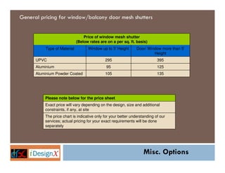 General pricing for window/balcony door mesh shutters


                                 Price of window mesh shutter
                             (Below rates are on a per sq. ft. basis)
          Type of Material         Window up to 5' Height       Door/ Window more than 5'
                                                                         Height
      UPVC                                   295                            395
      Aluminium                               95                            125
      Aluminium Powder Coated                105                            135




          Please note below for the price sheet
          Exact price will vary depending on the design, size and additional
          constraints, if any, at site
          The price chart is indicative only for your better understanding of our
          services; actual pricing for your exact requirements will be done
          separately




                                                                    Misc. Options
 