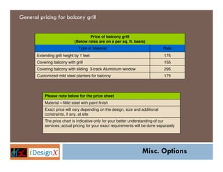 General pricing for balcony grill


                                     Price of balcony grill
                             (Below rates are on a per sq. ft. basis)
                                Type of Material                                Rate
       Extending grill height by 1 feet                                         175
       Covering balcony with grill                                              155
       Covering balcony with sliding 3-track Aluminium window                   295
       Customized mild steel planters for balcony                               175




           Please note below for the price sheet
           Material – Mild steel with paint finish
           Exact price will vary depending on the design, size and additional
           constraints, if any, at site
           The price chart is indicative only for your better understanding of our
           services; actual pricing for your exact requirements will be done separately




                                                                    Misc. Options
 