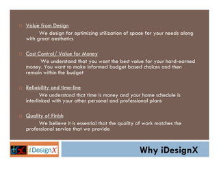 Value from Design
      We design for optimizing utilization of space for your needs along
with great aesthetics

Cost Control/ Value for Money
      We understand that you want the best value for your hard-earned
money. You want to make informed budget based choices and then
remain within the budget

Reliability and time-line
       We understand that time is money and your home schedule is
interlinked with your other personal and professional plans

Quality of Finish
     We believe it is essential that the quality of work matches the
professional service that we provide


                                                 Why iDesignX
 
