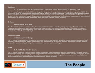 Saudamini
      B. Arch. Member Council of Architects, India. Certificate in Project Management U.C. Berkeley, USA.
Has 13 years of experience in the field if interior design. Has designed and managed corporate interior projects ranging from 10,000 sft to
2,00,000 sft across the country for large multinationals like GE, Mphasis, VF, Sapient Technologies, Citibank etc. Has also designed residential
interior projects for independent houses, apartments and villas. Saudamini has in depth knowledge and understanding of all aspects of a
project from client requirements analysis, design, material selection, bill of material, costing, vendor selection, procurement, site supervision and
handing over. She leads the customer engagement, design and project execution functions at iDesignX.


S. Ramu
           Interior design, M.Sc. Math
Has 20 years of experience in interior design, site management and project execution. Has managed a variety of projects ranging from
residential, commercial, retail, health care and hospitality. Has an extensive knowledge and understanding of the various materials and
products available in the market for interior works, costing, and procurement. He leads the vendor management, procurement and site co-
ordination/supervision functions at iDesignX.


Sampada Shetye
      Architecture/Interior Design
Has 13 years of design experience in residential, commercial, corporate and hospitality sectors. Has worked as a senior architect and chief
designer in interior design firms. She has vast knowledge and understanding of all aspects of designing, detailing and execution of interior
projects. She leads the design, detailing, drawing and quality assurance functions at iDesignX.


Vivek
           B. Tech IIT Delhi, MBA IIM Calcutta
Has 14 years of experience in business process, product management, project management and client engagement in a variety of business
transformation projects. Has worked as a senior professional services manager and systems architect in large consulting organizations. He has
deep knowledge and understanding of all aspects of business process management and organization management. He leads the business
process, customer service, team building and other administrative functions at iDesignX




                                                                                                        The People
 