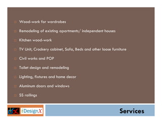 Wood-work for wardrobes

Remodeling of existing apartments/ independent houses

Kitchen wood-work

TV Unit, Crockery cabinet, Sofa, Beds and other loose furniture

Civil works and POP

Toilet design and remodeling

Lighting, fixtures and home decor

Aluminum doors and windows

SS railings


                                                          Services
 