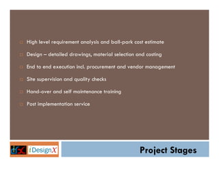 High level requirement analysis and ball-park cost estimate

Design – detailed drawings, material selection and costing

End to end execution incl. procurement and vendor management

Site supervision and quality checks

Hand-over and self maintenance training

Post implementation service




                                                Project Stages
 