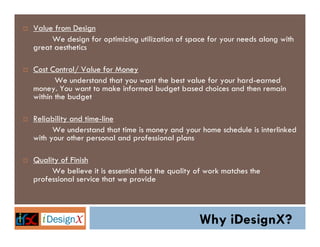 Value from Design
     We design for optimizing utilization of space for your needs along with
great aesthetics

Cost Control/ Value for Money
       We understand that you want the best value for your hard-earned
money. You want to make informed budget based choices and then remain
within the budget

Reliability and time-line
      We understand that time is money and your home schedule is interlinked
with your other personal and professional plans

Quality of Finish
     We believe it is essential that the quality of work matches the
professional service that we provide



                                                 Why iDesignX?
 