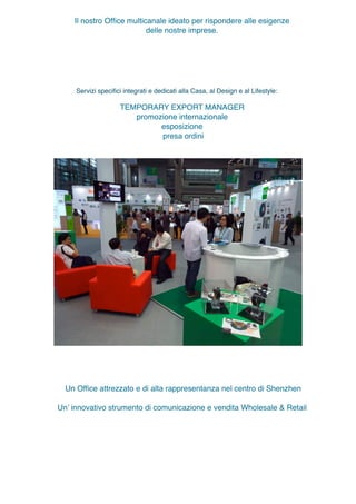 Servizi speciﬁci integrati e dedicati alla Casa e al Design:
TEMPORARY EXPORT MANAGER
promozione internazionale
esposizione
presa ordini
Un Ofﬁce attrezzato e di alta rappresentanza nel centro di Shenzhen
Un’ innovativo strumento di comunicazione e vendita Wholesale & Retail
Il nostro Ofﬁce multicanale ideato per rispondere alle esigenze
delle nostre imprese.
Offre servizi sinergici e complementari:
Servizi speciﬁci integrati e dedicati alla Casa, al Design e al Lifestyle:
 