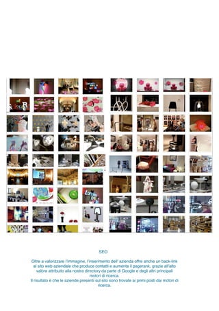 Oltre a valorizzare l’immagine, l’inserimento dell’ azienda offre anche un back-link
al sito web aziendale che produce contatti e aumenta il pagerank, grazie all’alto
valore attribuito alla nostra directory da parte di Google e degli altri principali
motori di ricerca.
Il risultato è che le aziende presenti sul sito sono trovate ai primi posti dai motori di
ricerca.
SEO
 