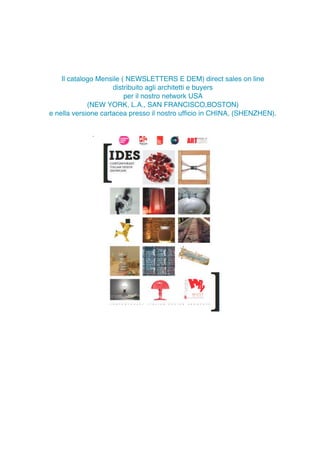 Il catalogo distribuito agli architetti
per il nostro network di SHENZHEN,CHINA
Il catalogo Mensile ( NEWSLETTERS E DEM) direct sales on line
distribuito agli architetti e buyers
per il nostro network USA
(NEW YORK, L.A., SAN FRANCISCO,BOSTON)
e nella versione cartacea presso il nostro ufﬁcio in CHINA, (SHENZHEN).
I NOSTRI CLIENTI ABBONATI
 