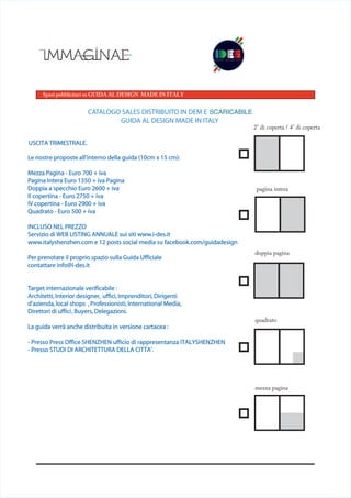 Spazi pubblicitari su GUIDA AL DESIGN MADE IN ITALY
2° di coperta / 4° di coperta
quadrato
doppia pagina
pagina intera
mezza pagina
USCITA TRIMESTRALE.
Le nostre proposte all’interno della guida (10cm x 15 cm):
Mezza Pagina - Euro 700 + iva
Pagina Intera Euro 1350 + iva Pagina
Doppia a specchio Euro 2600 + iva
II copertina - Euro 2750 + iva
IV copertina - Euro 2900 + iva
Quadrato - Euro 500 + iva
INCLUSO NEL PREZZO
Servizio di WEB LISTING ANNUALE sui siti www.i-des.it
www.italyshenzhen.com e 12 posts social media su facebook.com/guidadesign
Per prenotare il proprio spazio sulla Guida Ufficiale
contattare info@i-des.it
Target internazionale verificabile :
Architetti, Interior designer, uffici, Imprenditori, Dirigenti
d’azienda, local shops ,Professionisti,International Media,
Direttori di uffici, Buyers, Delegazioni.
La guida verrà anche distribuita in versione cartacea :
- Presso Press Office SHENZHEN ufficio di rappresentanza ITALYSHENZHEN
- Presso STUDI DI ARCHITETTURA DELLA CITTA’.
CATALOGO SALES DISTRIBUITO IN DEM E DOWNLODABILE
GUIDA AL DESIGN MADE IN ITALY
SCARICABILE
 