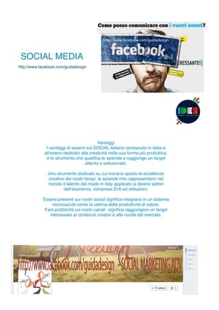 http://www.facebook.com/guidadesign
http://www.facebook.com/guidadesign
+10.000 FANS.....
http://www.facebook.com/guidadesign -SOCIALMARKETINGADV
http://www.facebook.com/guidadesign - SOCIAL MARKETING ADV
+10.000 FANS.....
Vantaggi
I vantaggi di essere sul SOCIAL italiano conosciuto in italia e
all'estero dedicato alla creatività nella sua forma più produttiva.
è lo strumento che qualiﬁca le aziende e raggiunge un target
attento e selezionato.
Uno strumento dedicato su cui trovano spazio le eccellenze
creative dei nostri tempi, le aziende che rappresentano nel
mondo il talento del made in italy applicato ai diversi settori
dell’economia, compress Enti ed istituzioni,
Essere presenti sui nostri social signiﬁca integrarsi in un sistema
riconosciuto come la vetrina della produttività di valore.
Fare pubblicità sui nostri canali signiﬁca raggiungere un target
interessato ai contenuti creativi e alle novità del mercato.
SOCIAL MEDIA
http://www.facebook.com/guidadesign
 