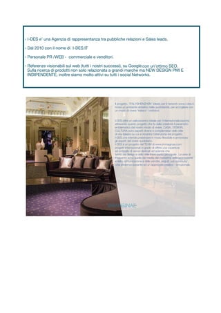 Il progetto, 'ITALYSHENZHEN' ideato per il network www.i-des.it,
ricrea un ambiente abitativo nella quotidianità, per accogliere con
un modo di vivere 'italiano' i visitatori.
I-DES offre un palcoscenico ideale per l’internazionalizzazione
attraverso questo progetto che fa della creatività il parametro
emblematico del nostro modo di vivere. CASA, DESIGN,
CULTURA sono aspetti diversi e complemetari dello stile
di vita italiano su cui si incentra l’attenzione del progetto.
I-DES che intende presentare in modo flessibile e armonioso
gli aspetti del vivere quotidiano.
I-DES è un progetto del TEAM di www.immaginae.com
progetti internazionali in grado di offrire una copertura
ad ombrello di servizi dedicati ad aziende che
fanno del design e dello stile il loro punto principale . Le aree di
intervento sono quella dei media del marketing della promozione
con continuita’,
costante ed un approccio creativo - emozionale.
Via dell’Agnolo. 44r 50121,
Firenze - Barcellona - Londra
Tel:+39 0553860684
Email: info@ immaginae.com
www.immaginae.com
e della comunicazione e delle vendite, seguiti
una presenza
- I-DES e’ una Agenzia di rappresentanza tra pubbliche relazioni e Sales leads.
- Dal 2010 con il nome di I-DES.IT
- Personale PR /WEB - commerciale e venditori.
- Referenze visionabili sul web (tutti i nostri successi), su Google con un’ottimo SEO.
Sulla ricerca di prodotti non solo relazionata a grandi marche ma NEW DESIGN PMI E
INDIPENDENTE, inoltre siamo molto attivi su tutti i social Networks.
 