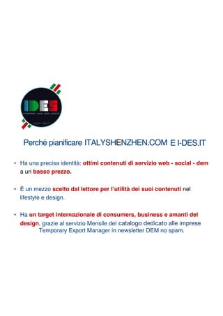 Perché pianificare ITALYSHENZHEN.COM
• Ha una precisa identità: ottimi contenuti di servizio web - social - dem
a un basso prezzo.
• È un mezzo scelto dal lettore per l’utilità dei suoi contenuti nel
lifestyle e design.
• Ha un target internazionale di consumers, business e amanti del
design, grazie al servizio Mensile del un catalogo dedicato alle imprese
Temporary Export Manager in newsletter DEM no spam.
E I-DES.IT
catalogo dedicato alle imprese
 
