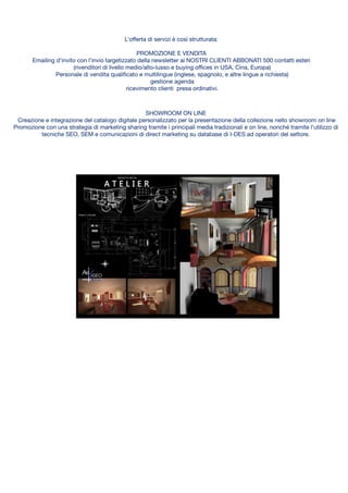SHOWROOM ON LINE
Creazione e integrazione del catalogo digitale personalizzato per la presentazione della collezione nello showroom on line
Promozione con una strategia di marketing sharing tramite i principali media tradizionali e on line, nonché tramite l’utilizzo di
tecniche SEO, SEM e comunicazioni di direct marketing su database di I-DES ad operatori del settore.
L’oﬀerta di servizi è così strutturata:
PROMOZIONE E VENDITA
Emailing d’invito con l’invio targetizzato della newsletter ai NOSTRI CLIENTI ABBONATI 500 contatti esteri
(rivenditori di livello medio/alto-lusso e buying oﬃces in USA, Cina, Europa)
Personale di vendita qualiﬁcato e multilingue (inglese, spagnolo, e altre lingue a richiesta)
gestione agenda
ricevimento clienti presa ordinativi.
Media internazionali
MANIFESTAZIONE D’INTERESSE
Ciascuna impresa interessata potrà accedere alla rete sottoscrivendo il modulo di
adesione.
L’adesione si eﬀettua attraverso versamento di una QUOTA DI ADESIONE
ANNUALE (che comprende i servizi di primo livello)
SERVIZI AGGIUNTIVI a seconda delle necessità di ciascuna impresa aderente.
L’oﬀerta di servizi è così strutturata:
PROMOZIONE E VENDITA
Emailing d’invito con l’invio targetizzato della newsletter ai NOSTRI CLIENTI ABBONATI 500 contatti esteri (rivenditori di livello
medio/alto-lusso e buying oﬃces in USA, Cina, Europa)
Personale di vendita qualiﬁcato e multilingue (inglese, spagnolo, e altre lingue a richiesta) gestione agenda
ricevimento clienti presa ordinativi.
SHOWROOM ON LINE
Creazione e integrazione del catalogo digitale personalizzato per la presentazione della collezione nello showroom on line
Promozione con una strategia di marketing sharing tramite i principali media tradizionali e on line, nonché tramite l’utilizzo di
tecniche SEO, SEM e comunicazioni di direct marketing su database di I-DES ad operatori del settore.
 