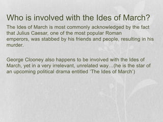 Who is involved with the Ides of March?The Ides of March is most commonly acknowledged by the fact that Julius Caesar, one of the most popular Roman emperors, was stabbed by his friends and people, resulting in his murder.George Clooney also happens to be involved with the Ides of March, yet in a very irrelevant, unrelated way…(he is the star of an upcoming political drama entitled ‘The Ides of March’)