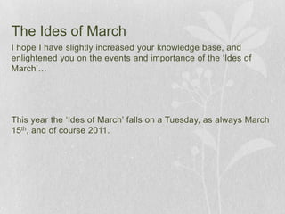 The Ides of March	I hope I have slightly increased your knowledge base, and enlightened you on the events and importance of the ‘Ides of March’…This year the ‘Ides of March’ falls on a Tuesday, as always March 15th, and of course 2011. 