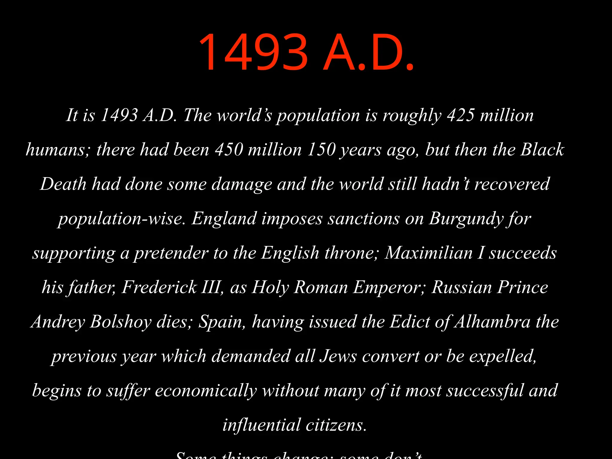 1493 A.D.
It is 1493 A.D. The world’s population is roughly 425 million
humans; there had been 450 million 150 years ago, but then the Black
Death had done some damage and the world still hadn’t recovered
population-wise. England imposes sanctions on Burgundy for
supporting a pretender to the English throne; Maximilian I succeeds
his father, Frederick III, as Holy Roman Emperor; Russian Prince
Andrey Bolshoy dies; Spain, having issued the Edict of Alhambra the
previous year which demanded all Jews convert or be expelled,
begins to suffer economically without many of it most successful and
influential citizens.
 