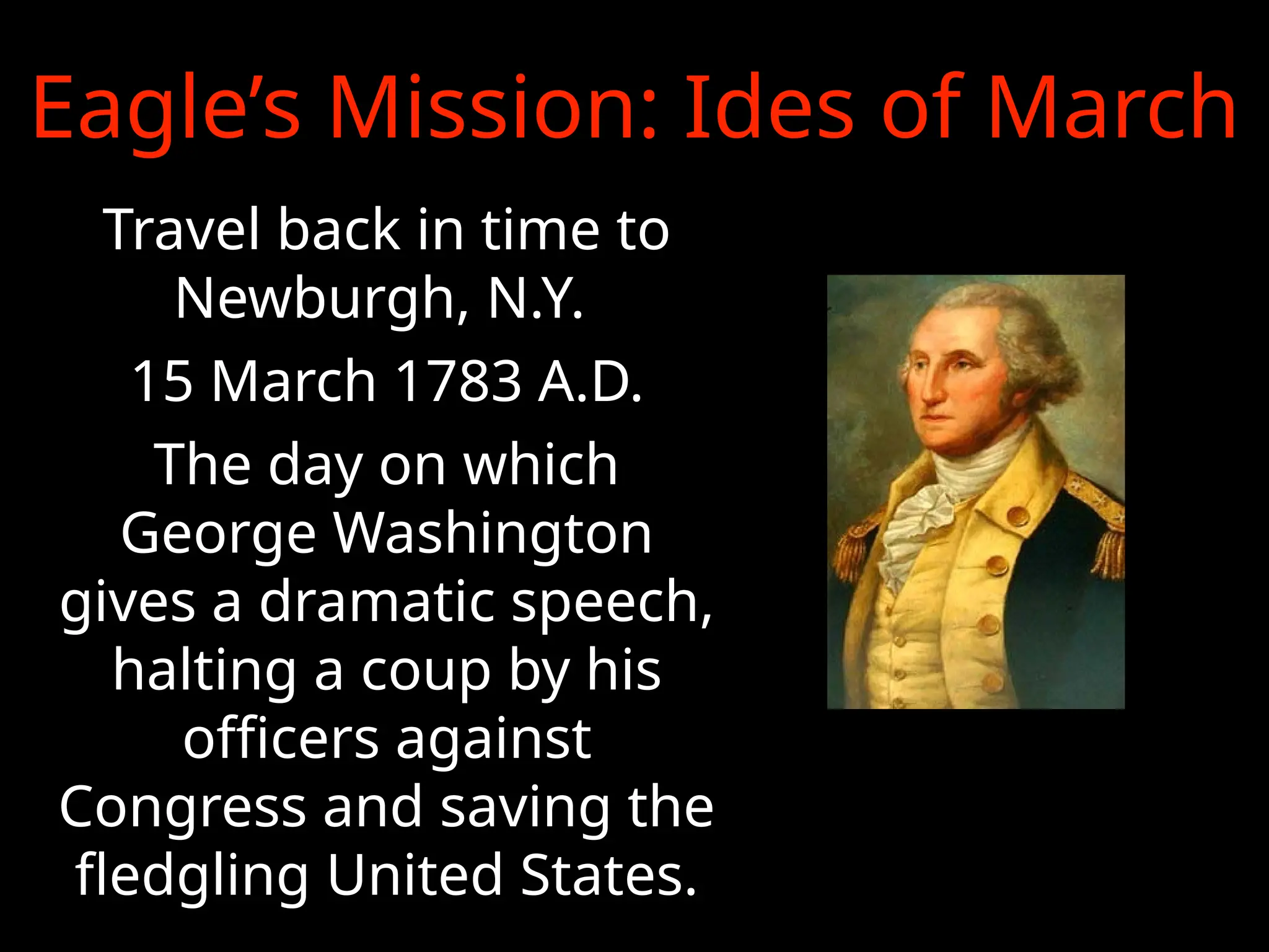 Eagle’s Mission: Ides of March
Travel back in time to
Newburgh, N.Y.
15 March 1783 A.D.
The day on which
George Washington
gives a dramatic speech,
halting a coup by his
officers against
Congress and saving the
fledgling United States.
 