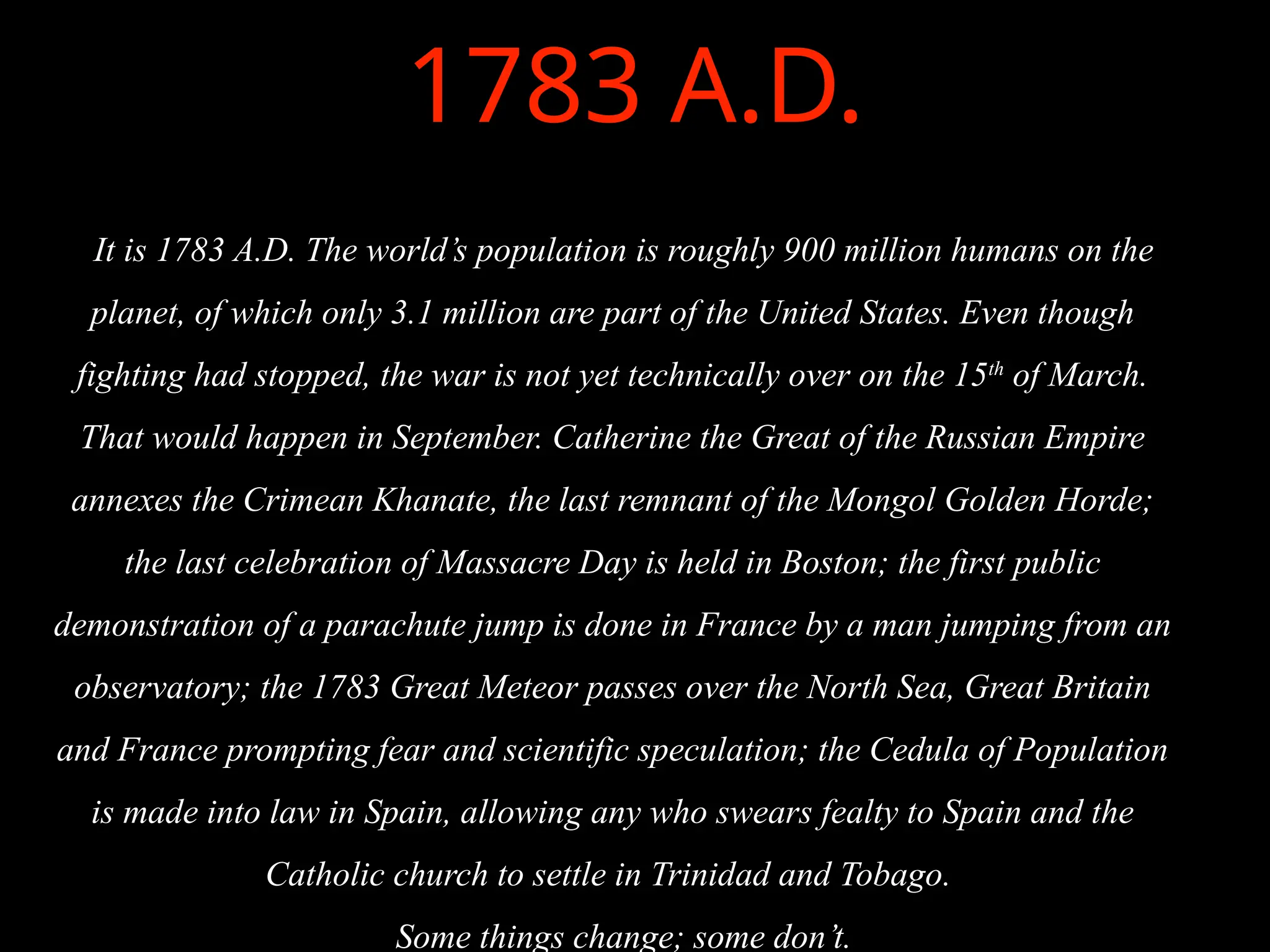 1783 A.D.
It is 1783 A.D. The world’s population is roughly 900 million humans on the
planet, of which only 3.1 million are part of the United States. Even though
fighting had stopped, the war is not yet technically over on the 15th
of March.
That would happen in September. Catherine the Great of the Russian Empire
annexes the Crimean Khanate, the last remnant of the Mongol Golden Horde;
the last celebration of Massacre Day is held in Boston; the first public
demonstration of a parachute jump is done in France by a man jumping from an
observatory; the 1783 Great Meteor passes over the North Sea, Great Britain
and France prompting fear and scientific speculation; the Cedula of Population
is made into law in Spain, allowing any who swears fealty to Spain and the
Catholic church to settle in Trinidad and Tobago.
Some things change; some don’t.
 