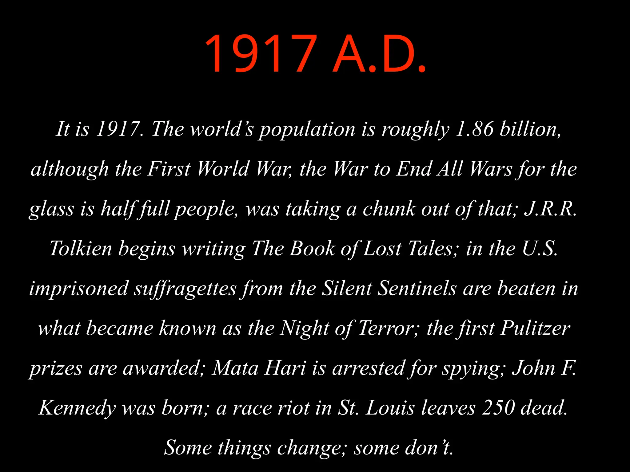 1917 A.D.
It is 1917. The world’s population is roughly 1.86 billion,
although the First World War, the War to End All Wars for the
glass is half full people, was taking a chunk out of that; J.R.R.
Tolkien begins writing The Book of Lost Tales; in the U.S.
imprisoned suffragettes from the Silent Sentinels are beaten in
what became known as the Night of Terror; the first Pulitzer
prizes are awarded; Mata Hari is arrested for spying; John F.
Kennedy was born; a race riot in St. Louis leaves 250 dead.
Some things change; some don’t.
 