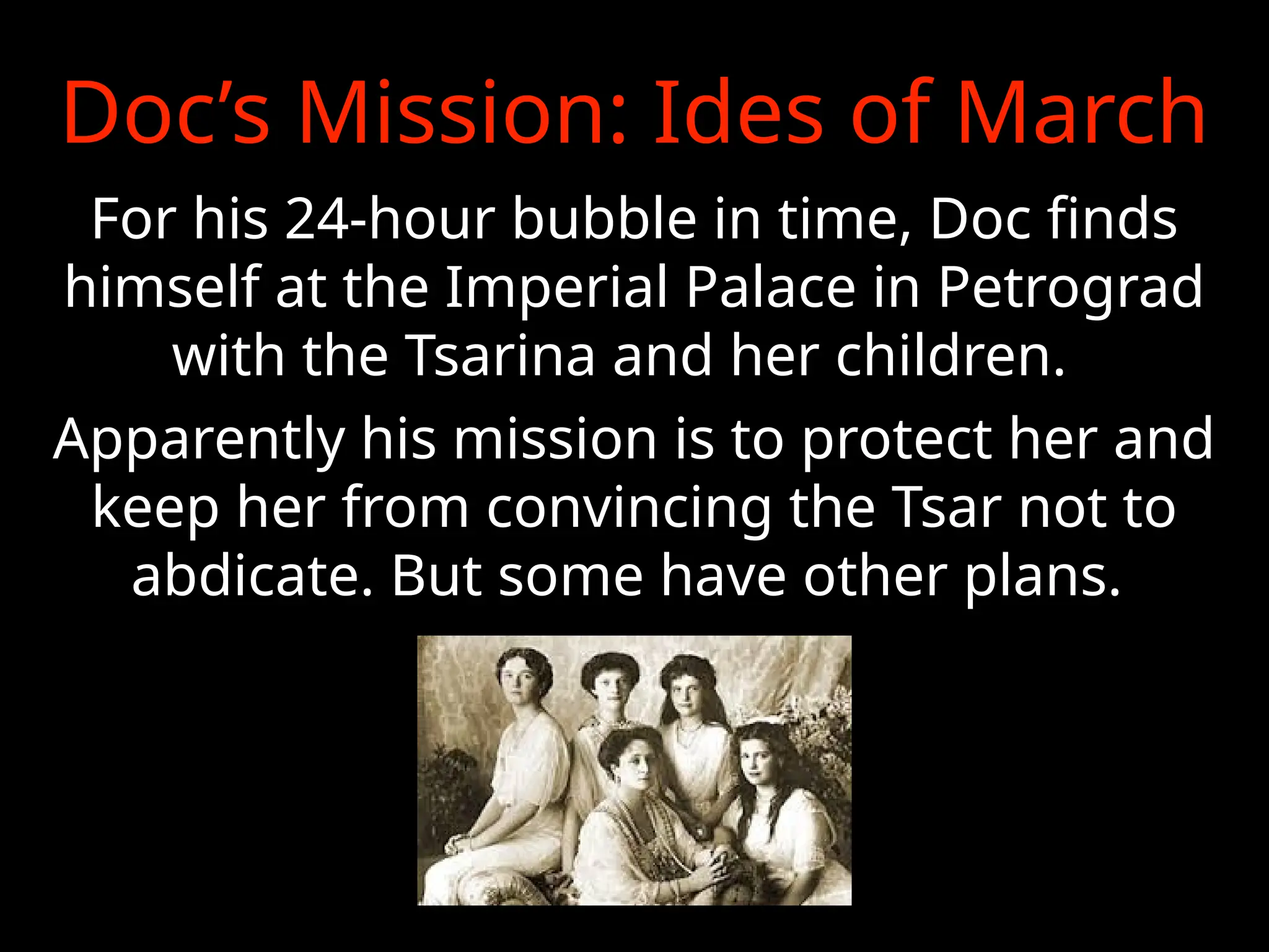 Doc’s Mission: Ides of March
For his 24-hour bubble in time, Doc finds
himself at the Imperial Palace in Petrograd
with the Tsarina and her children.
Apparently his mission is to protect her and
keep her from convincing the Tsar not to
abdicate. But some have other plans.
 