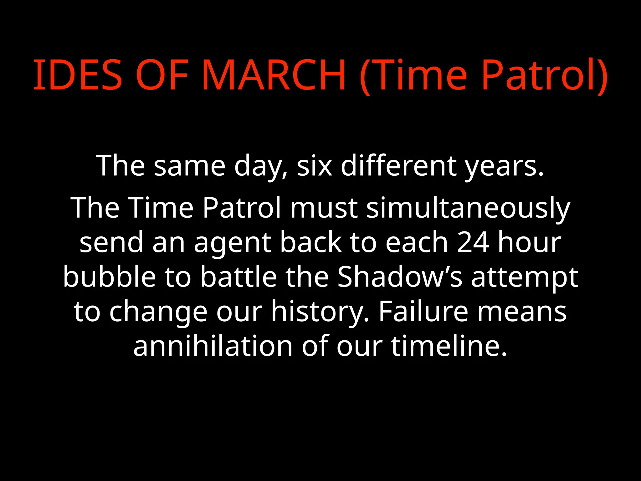 IDES OF MARCH (Time Patrol)
The same day, six different years.
The Time Patrol must simultaneously
send an agent back to each 24 hour
bubble to battle the Shadow’s attempt
to change our history. Failure means
annihilation of our timeline.
 