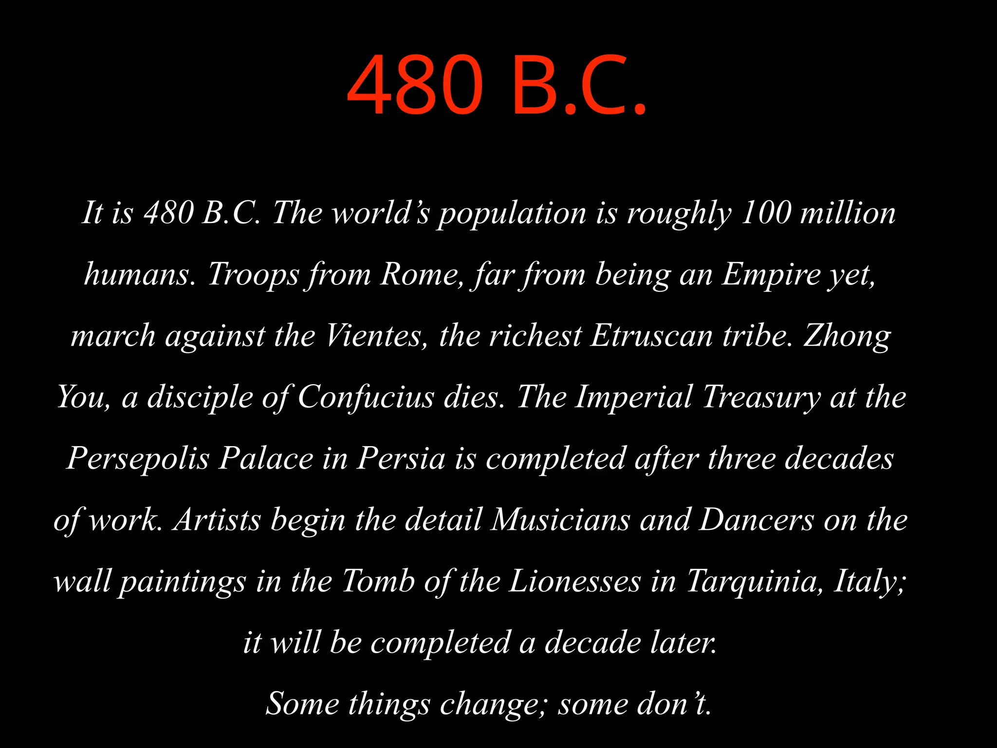 480 B.C.
It is 480 B.C. The world’s population is roughly 100 million
humans. Troops from Rome, far from being an Empire yet,
march against the Vientes, the richest Etruscan tribe. Zhong
You, a disciple of Confucius dies. The Imperial Treasury at the
Persepolis Palace in Persia is completed after three decades
of work. Artists begin the detail Musicians and Dancers on the
wall paintings in the Tomb of the Lionesses in Tarquinia, Italy;
it will be completed a decade later.
Some things change; some don’t.
 