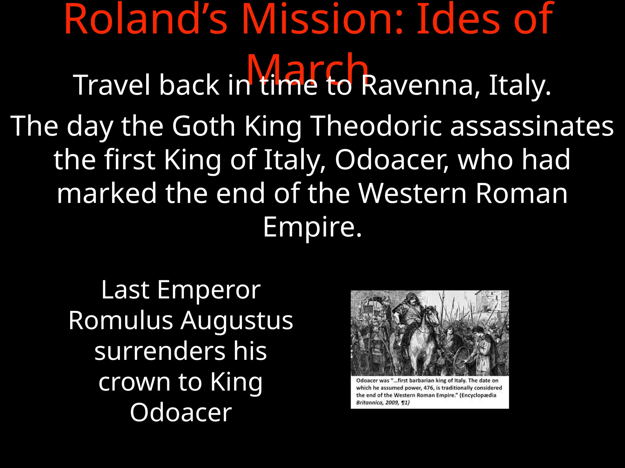 Roland’s Mission: Ides of
March
Travel back in time to Ravenna, Italy.
The day the Goth King Theodoric assassinates
the first King of Italy, Odoacer, who had
marked the end of the Western Roman
Empire.
Last Emperor
Romulus Augustus
surrenders his
crown to King
Odoacer
 