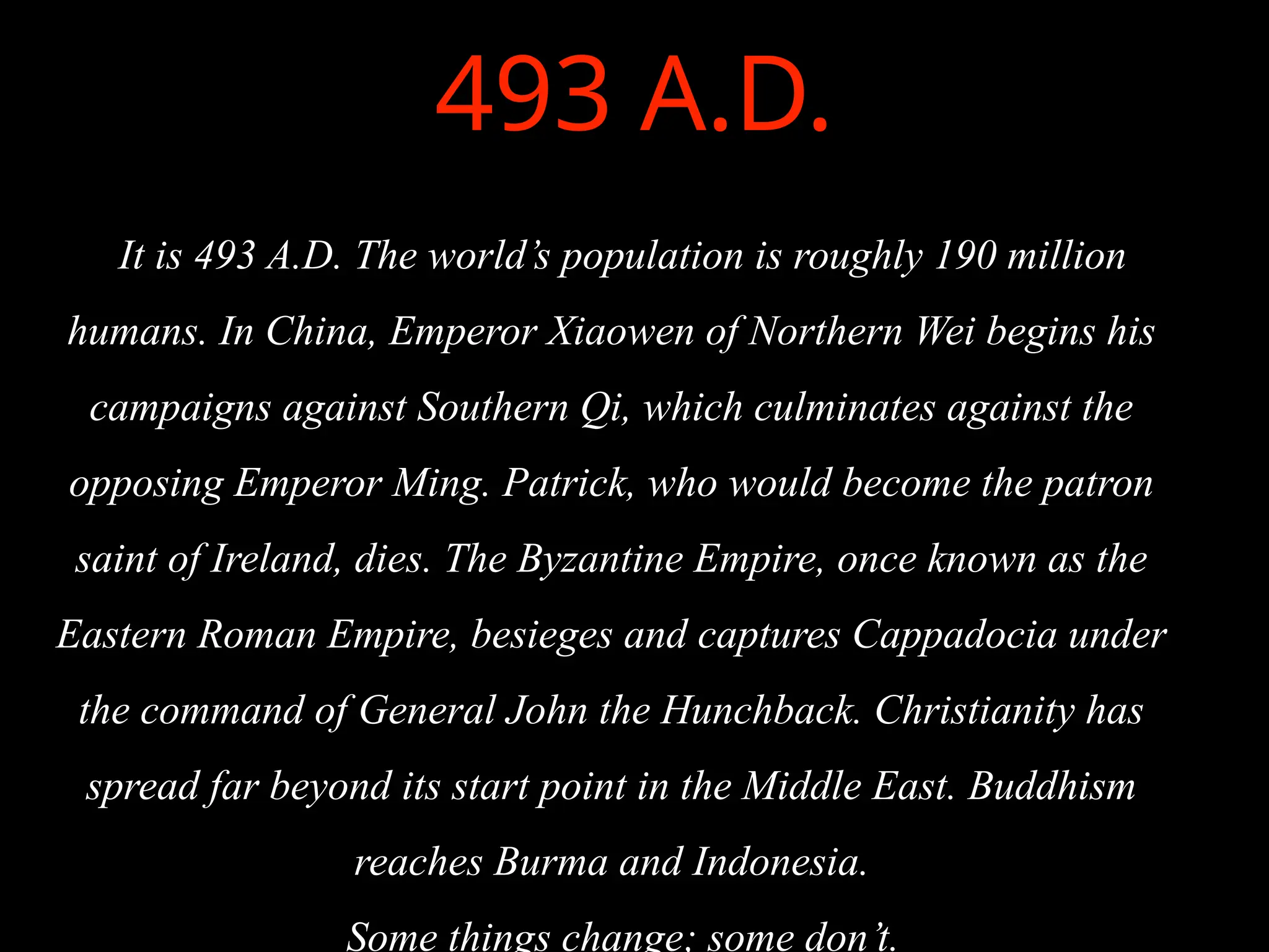 493 A.D.
It is 493 A.D. The world’s population is roughly 190 million
humans. In China, Emperor Xiaowen of Northern Wei begins his
campaigns against Southern Qi, which culminates against the
opposing Emperor Ming. Patrick, who would become the patron
saint of Ireland, dies. The Byzantine Empire, once known as the
Eastern Roman Empire, besieges and captures Cappadocia under
the command of General John the Hunchback. Christianity has
spread far beyond its start point in the Middle East. Buddhism
reaches Burma and Indonesia.
Some things change; some don’t.
 