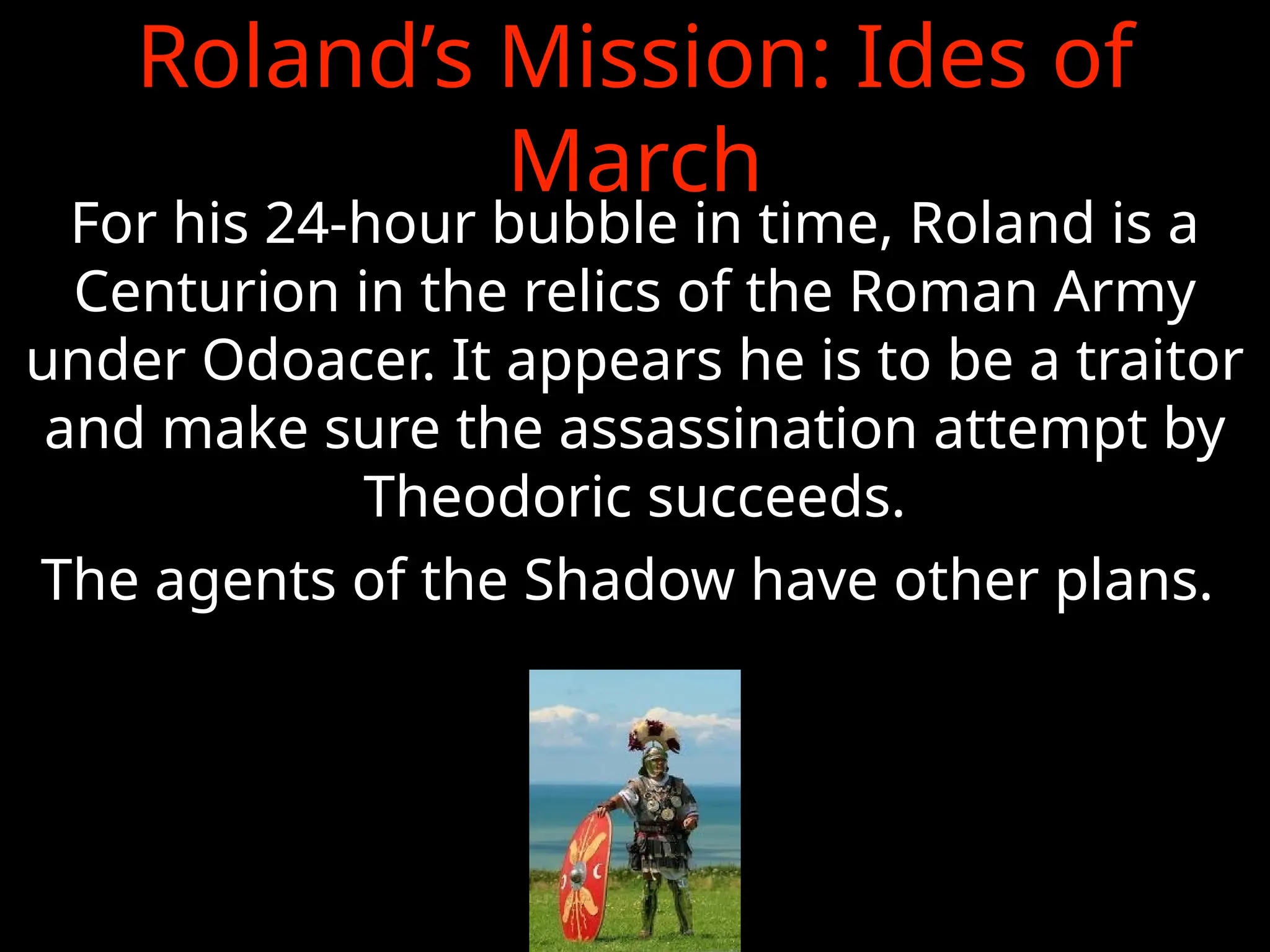 Roland’s Mission: Ides of
March
For his 24-hour bubble in time, Roland is a
Centurion in the relics of the Roman Army
under Odoacer. It appears he is to be a traitor
and make sure the assassination attempt by
Theodoric succeeds.
The agents of the Shadow have other plans.
 