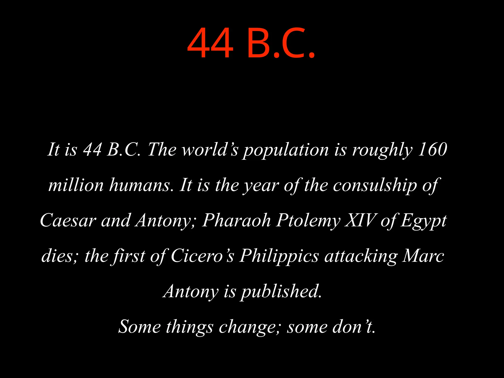 44 B.C.
It is 44 B.C. The world’s population is roughly 160
million humans. It is the year of the consulship of
Caesar and Antony; Pharaoh Ptolemy XIV of Egypt
dies; the first of Cicero’s Philippics attacking Marc
Antony is published.
Some things change; some don’t.
 