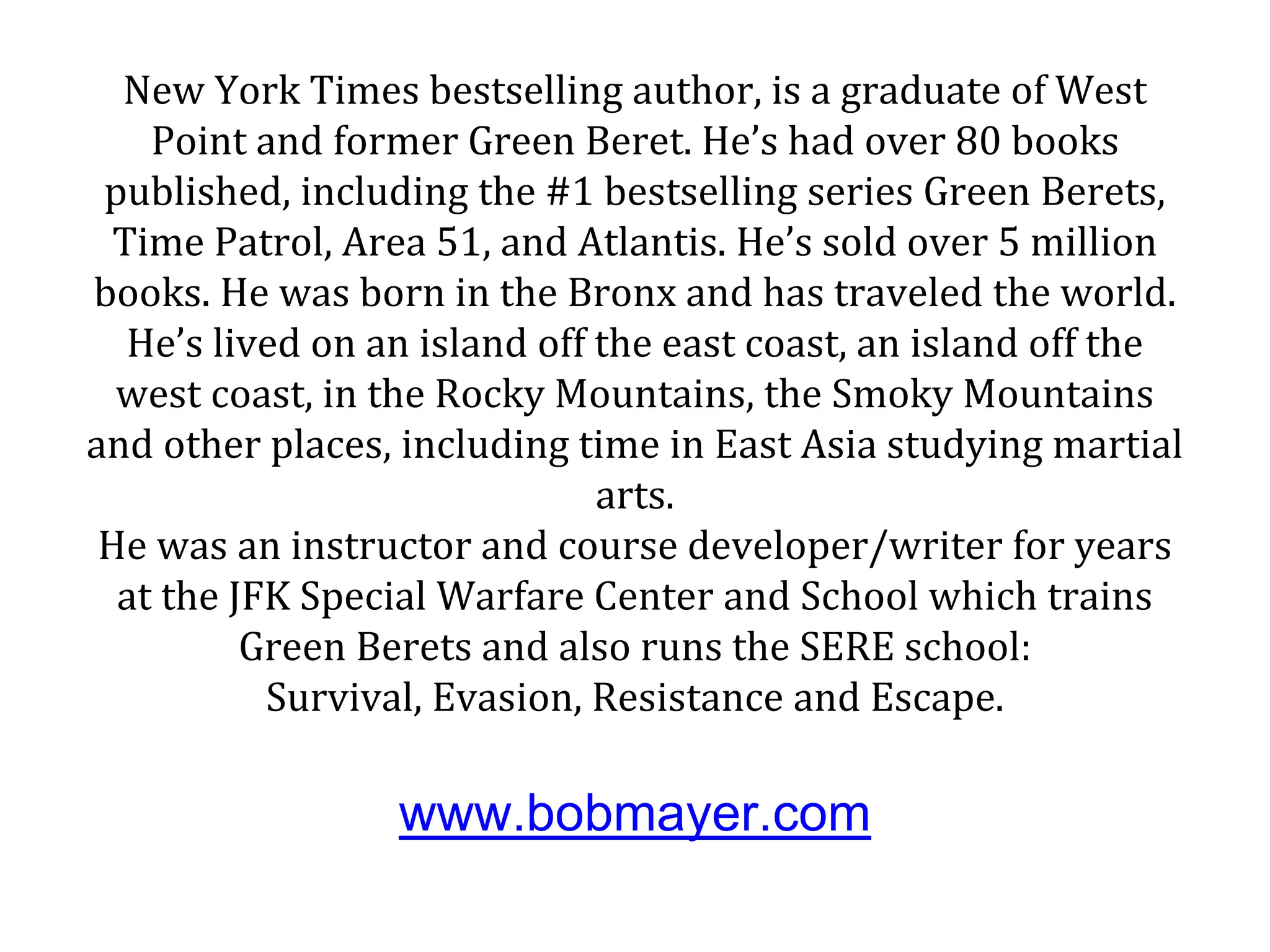 New York Times bestselling author, is a graduate of West
Point and former Green Beret. He’s had over 80 books
published, including the #1 bestselling series Green Berets,
Time Patrol, Area 51, and Atlantis. He’s sold over 5 million
books. He was born in the Bronx and has traveled the world.
He’s lived on an island off the east coast, an island off the
west coast, in the Rocky Mountains, the Smoky Mountains
and other places, including time in East Asia studying martial
arts.
He was an instructor and course developer/writer for years
at the JFK Special Warfare Center and School which trains
Green Berets and also runs the SERE school:
Survival, Evasion, Resistance and Escape.
www.bobmayer.com
 