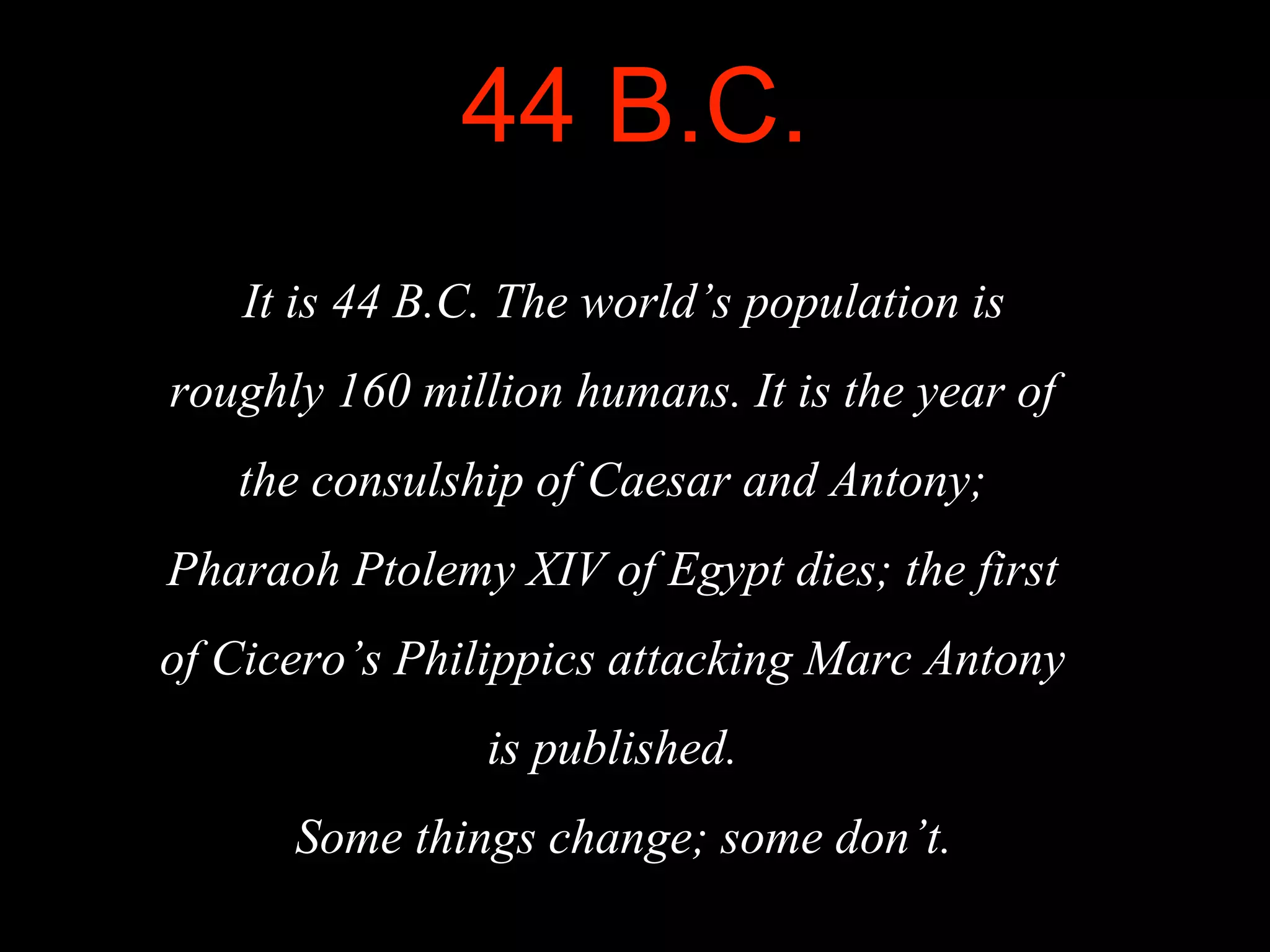 44 B.C.
It is 44 B.C. The world’s population is
roughly 160 million humans. It is the year of
the consulship of Caesar and Antony;
Pharaoh Ptolemy XIV of Egypt dies; the first
of Cicero’s Philippics attacking Marc Antony
is published.
Some things change; some don’t.
 