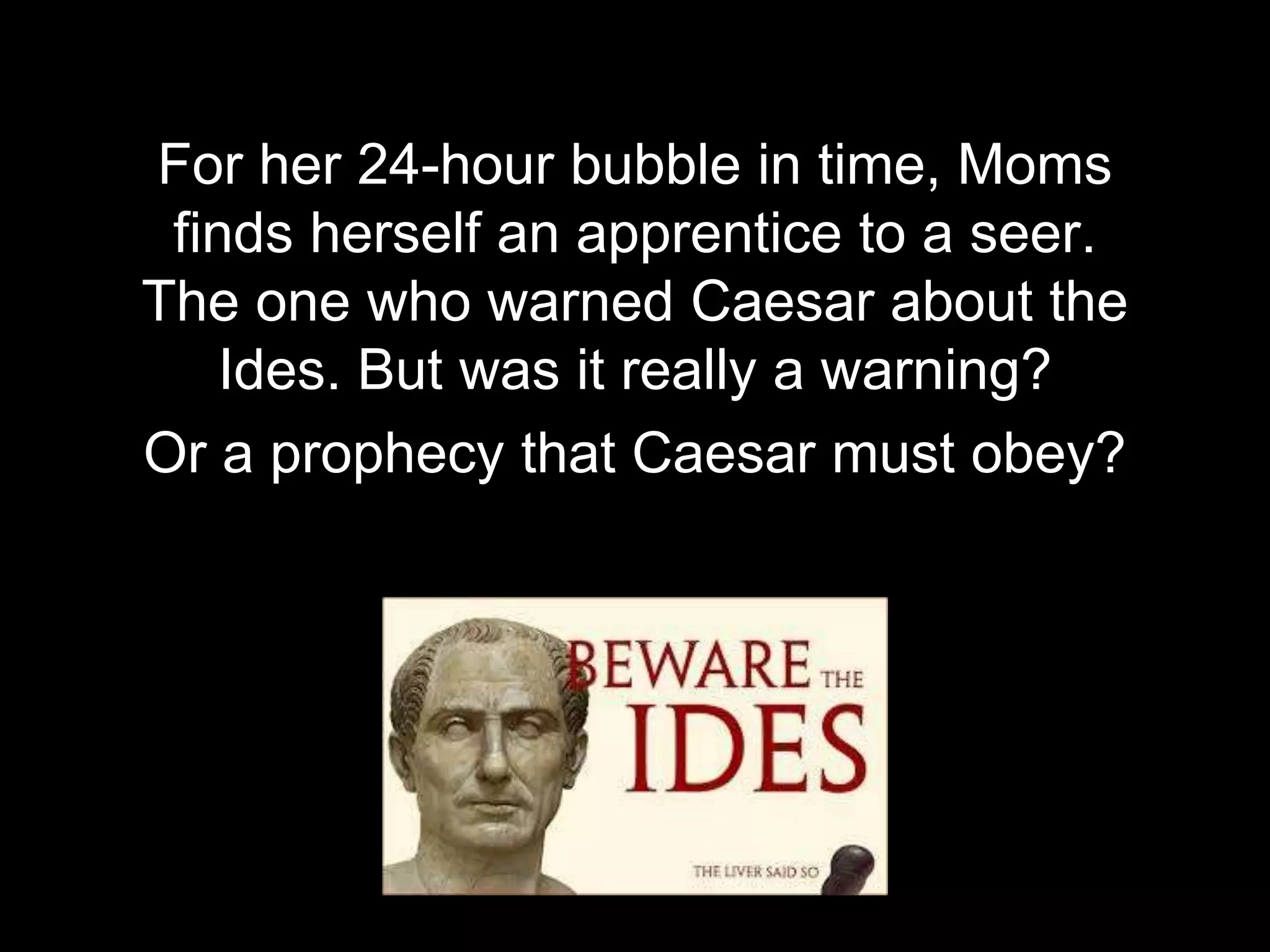 For her 24-hour bubble in time, Moms
finds herself an apprentice to a seer.
The one who warned Caesar about the
Ides. But was it really a warning?
Or a prophecy that Caesar must obey?
 