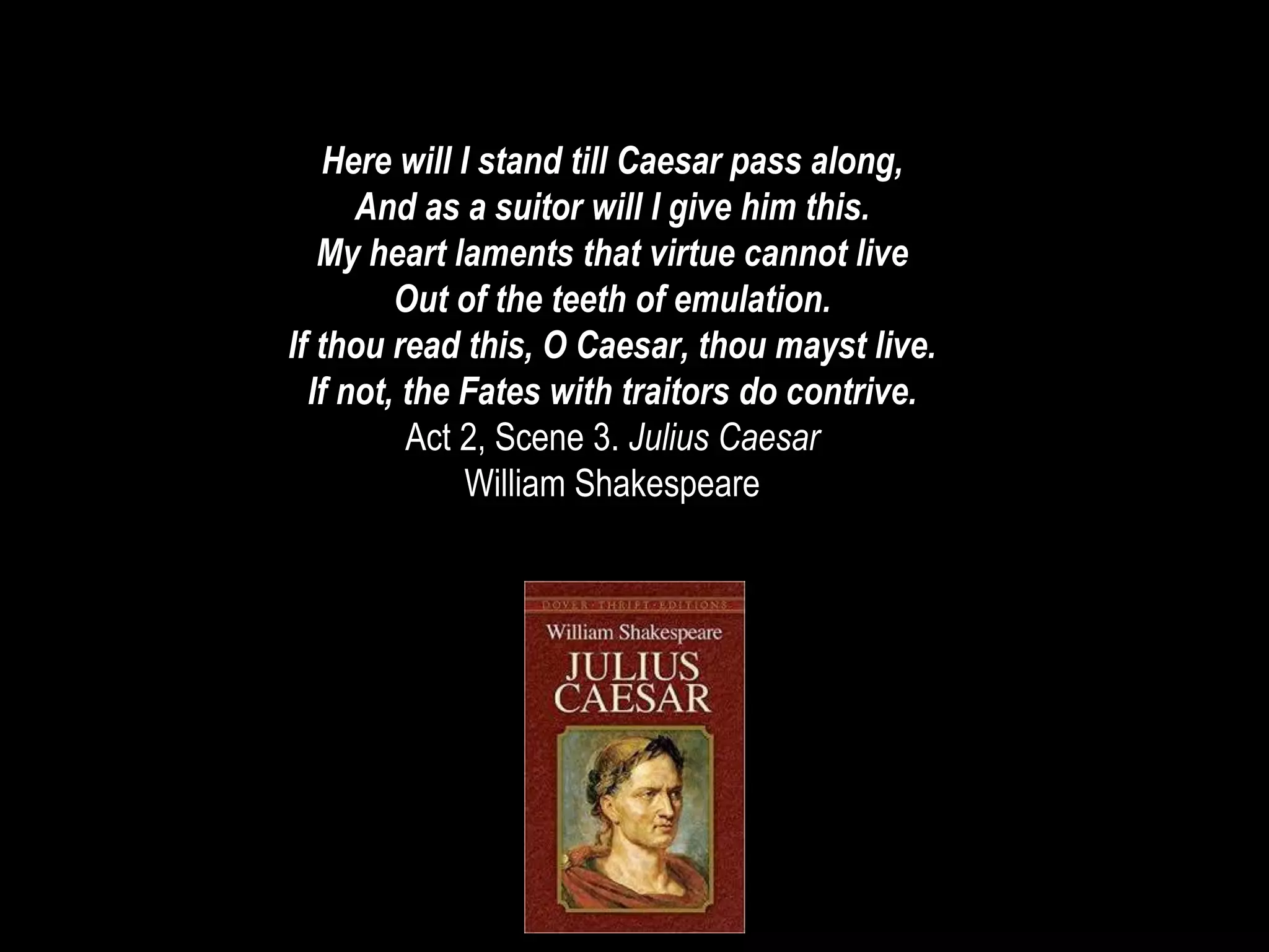 Here will I stand till Caesar pass along,
And as a suitor will I give him this.
My heart laments that virtue cannot live
Out of the teeth of emulation.
If thou read this, O Caesar, thou mayst live.
If not, the Fates with traitors do contrive.
Act 2, Scene 3. Julius Caesar
William Shakespeare
 