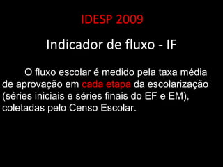 IDESP 2009 Indicador de fluxo - IF O fluxo escolar é medido pela taxa média de aprovação em  cada etapa  da escolarização (séries iniciais e séries finais do EF e EM), coletadas pelo Censo Escolar. 