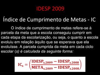 IDESP 2009 Índice de Cumprimento de Metas - IC  O índice de cumprimento de metas refere-se à parcela da meta que a escola conseguiu cumprir em cada etapa da escolarização, ou seja, o quanto a escola evoluiu em relação àquilo que se esperava que ela evoluísse. A parcela cumprida da meta em cada ciclo escolar ( s) é calculada da seguinte forma:  