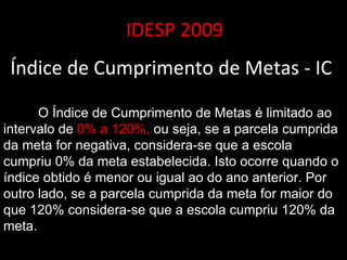 IDESP 2009 Índice de Cumprimento de Metas - IC  O Índice de Cumprimento de Metas é limitado ao intervalo de  0% a 120%,  ou seja, se a parcela cumprida da meta for negativa, considera-se que a escola cumpriu 0% da meta estabelecida. Isto ocorre quando o índice obtido é menor ou igual ao do ano anterior. Por outro lado, se a parcela cumprida da meta for maior do que 120% considera-se que a escola cumpriu 120% da meta.  