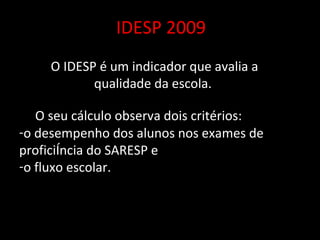 IDESP 2009 O IDESP é um indicador que avalia a qualidade da escola.  O seu cálculo observa dois critérios:  o desempenho dos alunos nos exames de proficiência do SARESP e o fluxo escolar. 