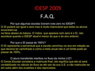 IDESP 2009 F.A.Q. Por que algumas escolas tiveram nota zero no IDESP? O ID poderá ser igual a zero mas é muito improvável que todos os alunos encontrem-se na faixa abaixo do básico. O índice  que aparece com zero é o IC, isto acontece quando o IDESP atual é menor do que o do ano anterior.  Por que o ID passa de 100%? O ID representa o percentual que a escola caminhou no ano em relação ao que deveria ter caminhado e como a meta anual não é um limite pode-se passar de 100%. O aluno transferido interfere no fluxo da minha U.E? O Censo Escolar considera a matrícula final, isto significa que ele só será contabilizado no cálculo do fluxo se ele sair da sua U.E. e não matricular-se em outra além dos evadidos e dos reprovados. 