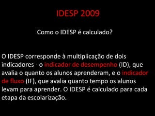 IDESP 2009 Como o IDESP é calculado? O IDESP corresponde à multiplicação de dois indicadores - o  indicador de desempenho  (ID), que avalia o quanto os alunos aprenderam, e o  indicador de fluxo  (IF), que avalia quanto tempo os alunos levam para aprender. O IDESP é calculado para cada etapa da escolarização. 