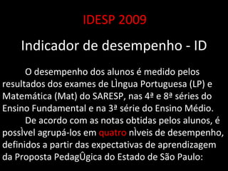 IDESP 2009 Indicador de desempenho - ID O desempenho dos alunos é medido pelos resultados dos exames de Língua Portuguesa (LP) e Matemática (Mat) do SARESP, nas 4ª e 8ª séries do Ensino Fundamental e na 3ª série do Ensino Médio.  De acordo com as notas obtidas pelos alunos, é possível agrupá-los em  quatro  níveis de desempenho, definidos a partir das expectativas de aprendizagem da Proposta Pedagógica do Estado de São Paulo:  